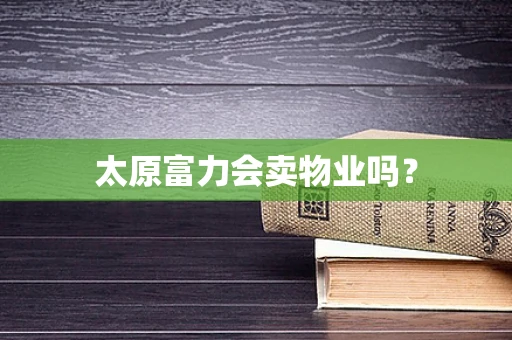 太原富力会卖物业吗？