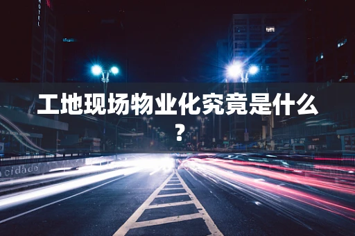 工地现场物业化究竟是什么？